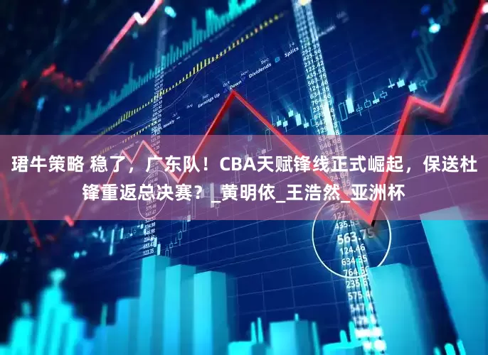 珺牛策略 稳了，广东队！CBA天赋锋线正式崛起，保送杜锋重返总决赛？_黄明依_王浩然_亚洲杯