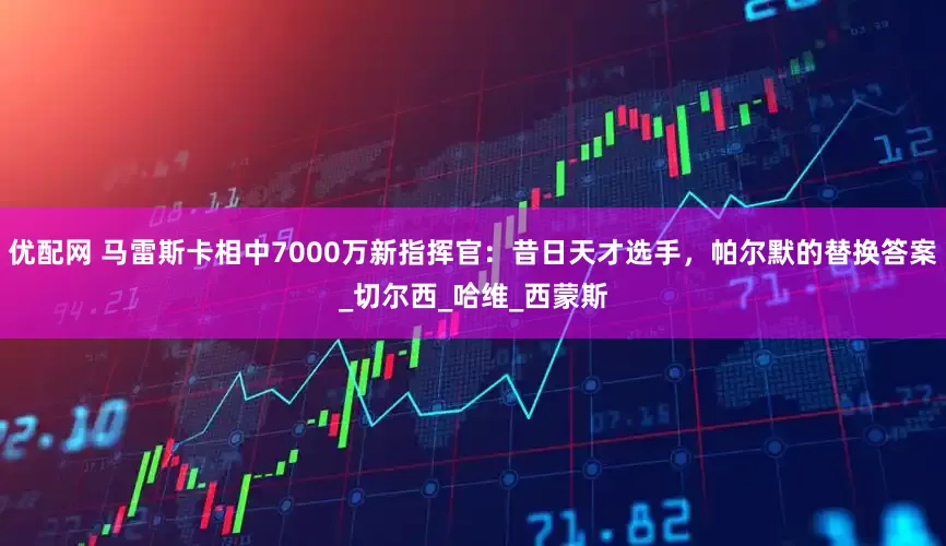 优配网 马雷斯卡相中7000万新指挥官：昔日天才选手，帕尔默的替换答案_切尔西_哈维_西蒙斯