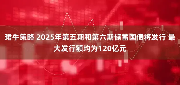 珺牛策略 2025年第五期和第六期储蓄国债将发行 最大发行额均为120亿元