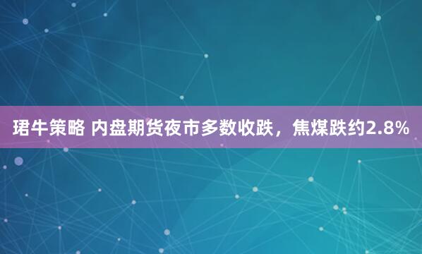 珺牛策略 内盘期货夜市多数收跌，焦煤跌约2.8%