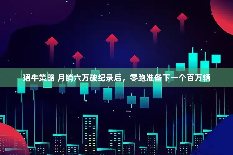 珺牛策略 月销六万破纪录后，零跑准备下一个百万辆