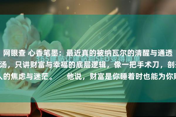 网眼查 心香笔墨：最近真的被纳瓦尔的清醒与通透狠狠击中。他不谈空洞鸡汤，只讲财富与幸福的底层逻辑，像一把手术刀，剖开现代人的焦虑与迷茫。     他说，财富是你睡着时也能为你赚钱的资产，不是用时间换薪水...