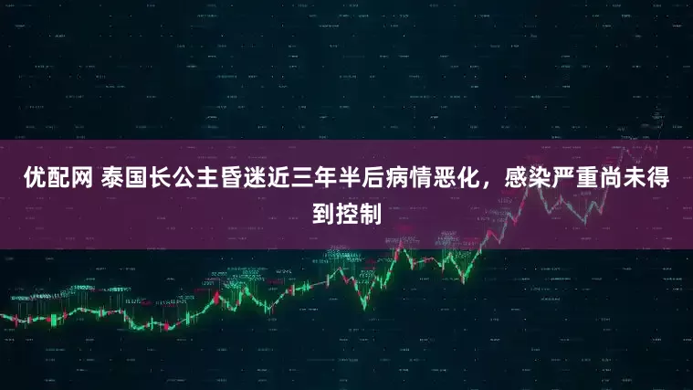 优配网 泰国长公主昏迷近三年半后病情恶化，感染严重尚未得到控制